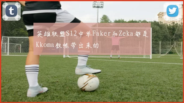 英雄联盟S12中单Faker和Zeka都是Kkoma教练带出来的