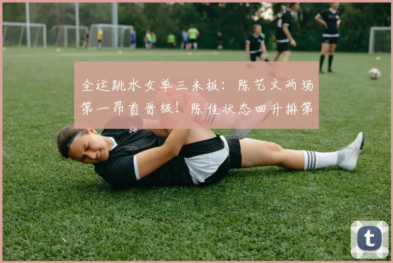 全运跳水女单三米板：陈艺文两场第一昂首晋级！陈佳状态回升排第二