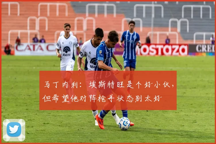 马丁内利：埃斯特旺是个好小伙，但希望他对阵枪手状态别太好