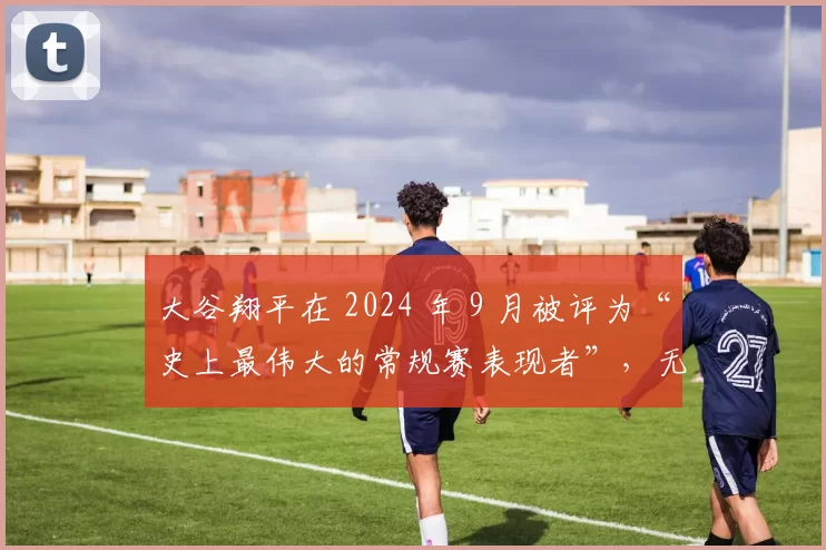 大谷翔平在 2024 年 9 月被评为“史上最伟大的常规赛表现者”，无视任何位置偏见