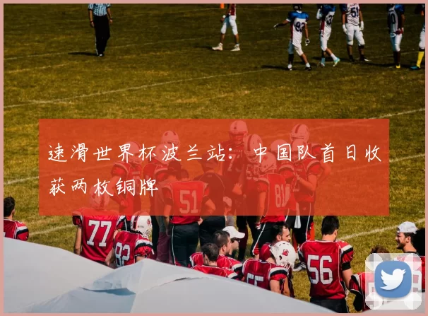 速滑世界杯波兰站：中国队首日收获两枚铜牌