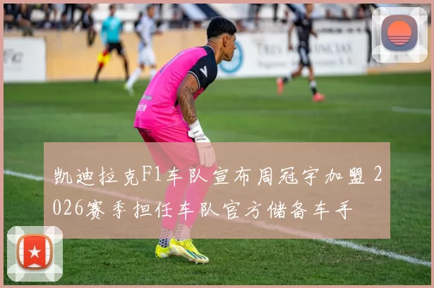 凯迪拉克F1车队宣布周冠宇加盟 2026赛季担任车队官方储备车手
