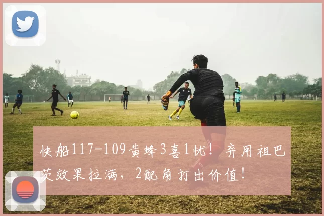 快船117-109黄蜂3喜1忧！弃用祖巴茨效果拉满，2配角打出价值！