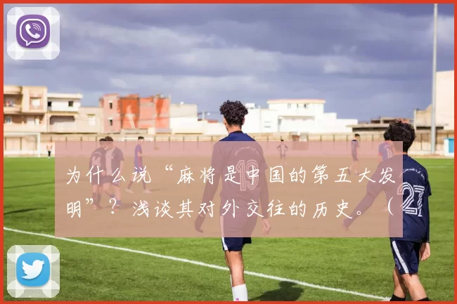 为什么说“麻将是中国的第五大发明”？浅谈其对外交往的历史。（麻将何以被称为中国“第五大发明”：从对外交往看其历史影响）