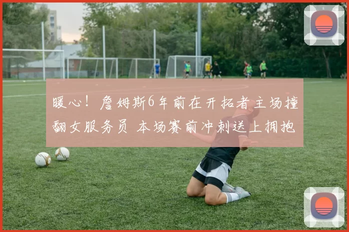 暖心！詹姆斯6年前在开拓者主场撞翻女服务员 本场赛前冲刺送上拥抱