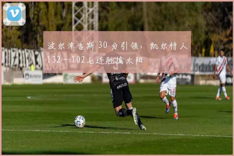 波尔津吉斯 30 分引领，凯尔特人132 - 102七连胜擒太阳