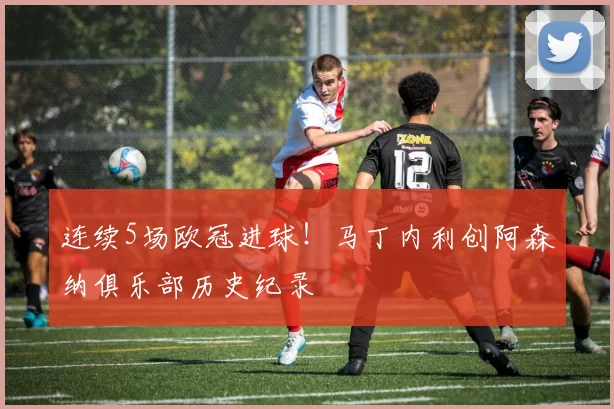 连续5场欧冠进球！马丁内利创阿森纳俱乐部历史纪录