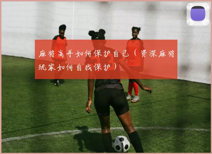 麻将高手如何保护自己（资深麻将玩家如何自我保护）