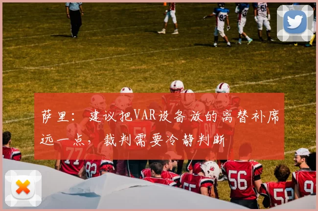 萨里：建议把VAR设备放的离替补席远一点，裁判需要冷静判断