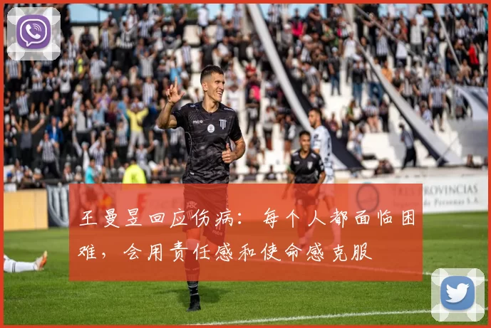王曼昱回应伤病：每个人都面临困难，会用责任感和使命感克服