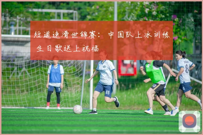 短道速滑世锦赛：中国队上冰训练 生日歌送上祝福