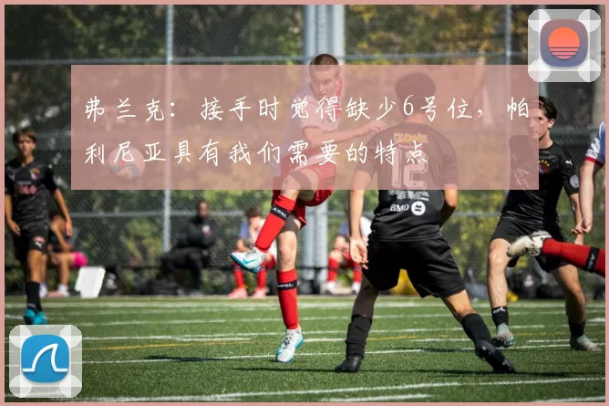 弗兰克：接手时觉得缺少6号位，帕利尼亚具有我们需要的特点