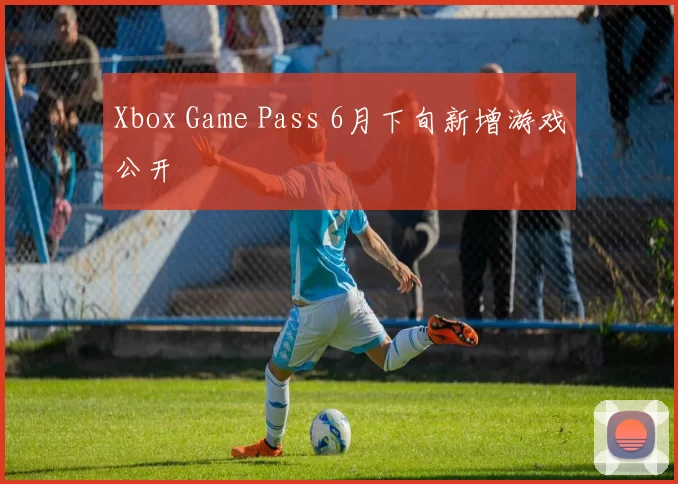 Xbox Game Pass 6月下旬新增游戏公开