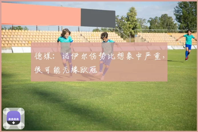 德媒：诺伊尔伤势比想象中严重，很可能无缘欧冠