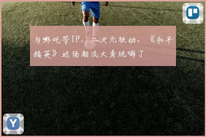 与哪吒等IP、二次元联动，《和平精英》这场潮流大秀玩嗨了