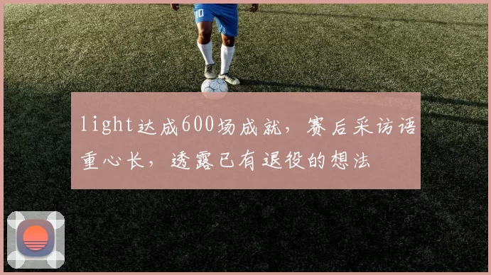light达成600场成就，赛后采访语重心长，透露已有退役的想法