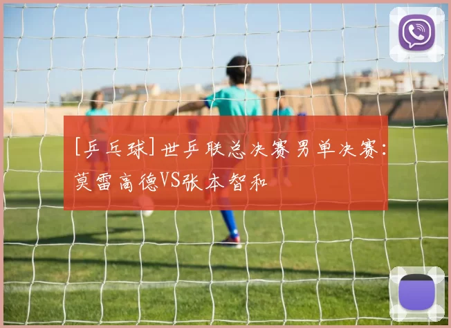 [乒乓球]世乒联总决赛男单决赛：莫雷高德VS张本智和