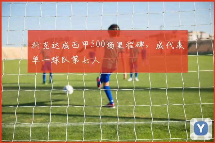 科克达成西甲500场里程碑，成代表单一球队第七人