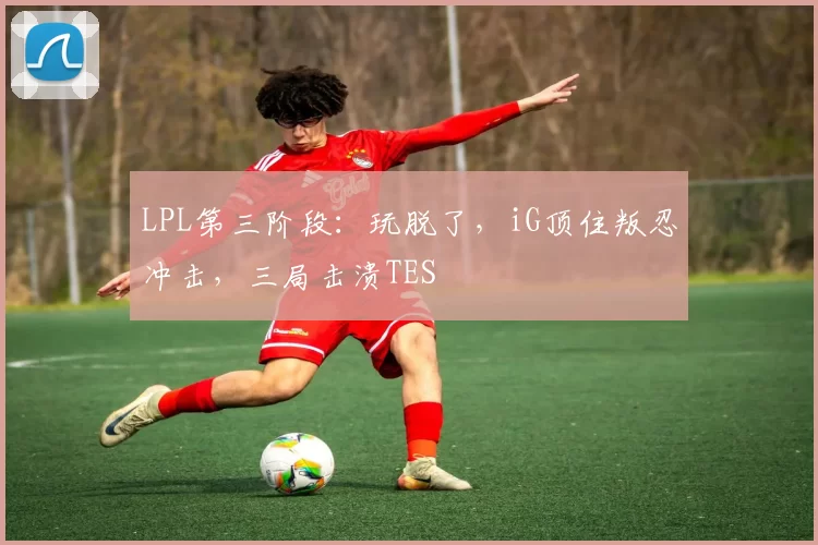 LPL第三阶段：玩脱了，iG顶住叛忍冲击，三局击溃TES