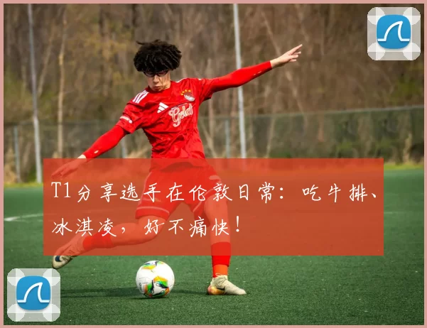 T1分享选手在伦敦日常：吃牛排、冰淇凌，好不痛快！