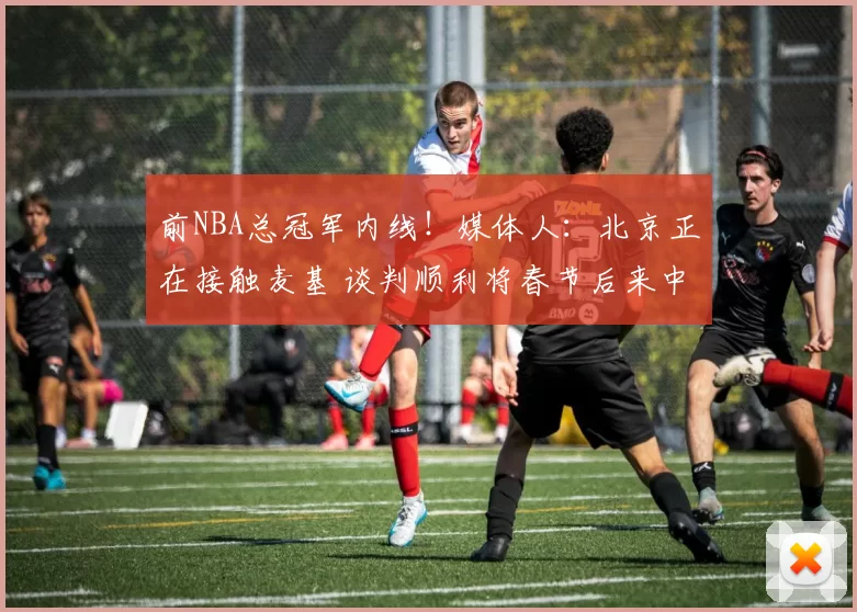 前NBA总冠军内线！媒体人：北京正在接触麦基 谈判顺利将春节后来中国