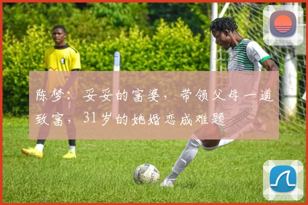 陈梦：妥妥的富婆，带领父母一道致富，31岁的她婚恋成难题