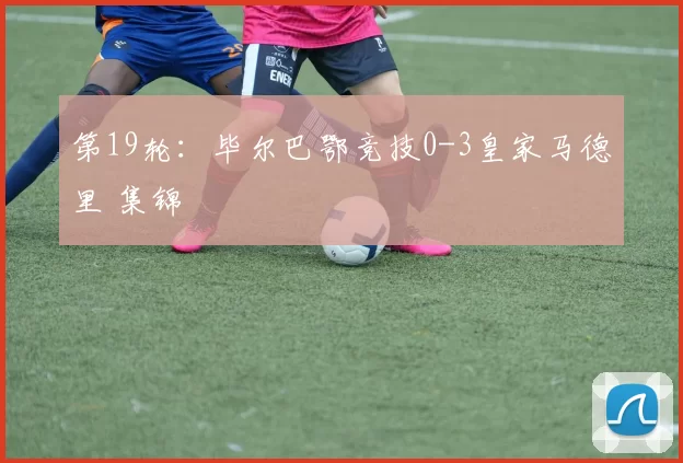 第19轮：毕尔巴鄂竞技0-3皇家马德里 集锦