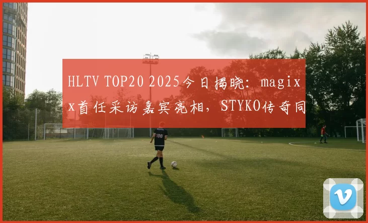 HLTV TOP20 2025今日揭晓：magixx首任采访嘉宾亮相，STYKO传奇同台！