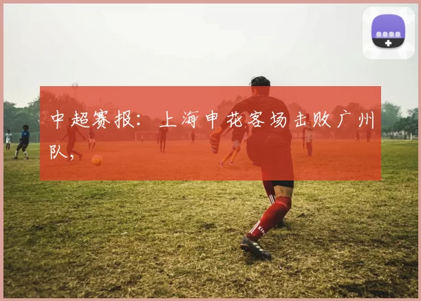 中超赛报：上海申花客场击败广州队,