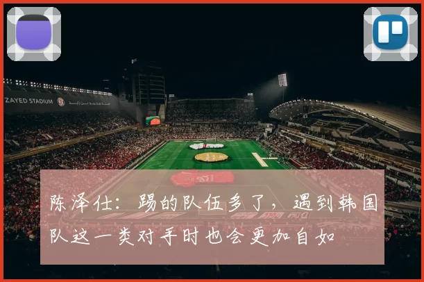陈泽仕：踢的队伍多了，遇到韩国队这一类对手时也会更加自如
