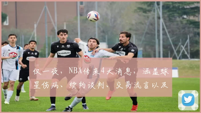 仅一夜，NBA传来4大消息，涵盖球星伤病、续约谈判、交易流言以及核心球员留队表态