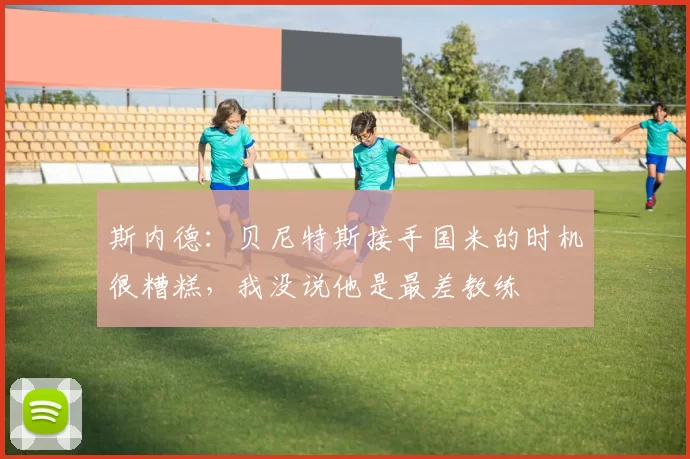 斯内德：贝尼特斯接手国米的时机很糟糕，我没说他是最差教练