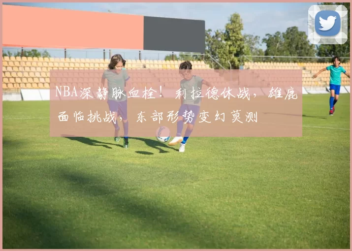 NBA深静脉血栓！利拉德休战，雄鹿面临挑战，东部形势变幻莫测