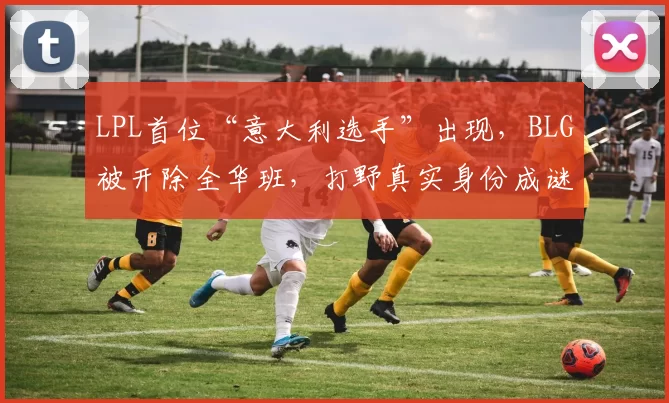LPL首位“意大利选手”出现，BLG被开除全华班，打野真实身份成谜