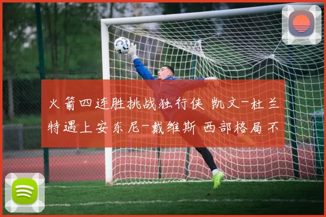 火箭四连胜挑战独行侠 凯文-杜兰特遇上安东尼-戴维斯 西部格局不再只是常规赛