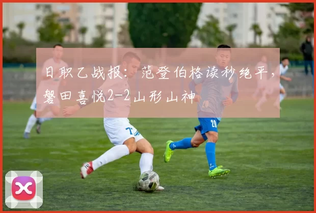 日职乙战报：范登伯格读秒绝平，磐田喜悦2-2山形山神