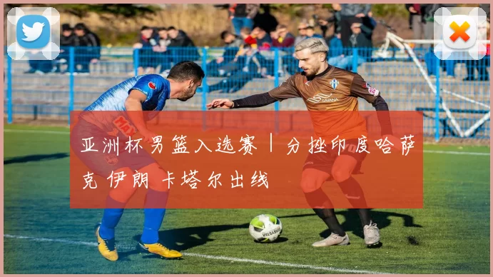 亚洲杯男篮入选赛｜分挫印度哈萨克 伊朗 卡塔尔出线