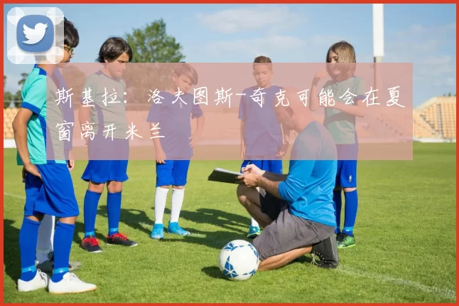 斯基拉：洛夫图斯-奇克可能会在夏窗离开米兰
