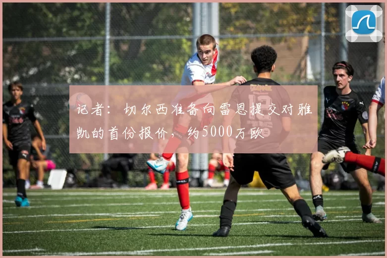 记者：切尔西准备向雷恩提交对雅凯的首份报价，约5000万欧